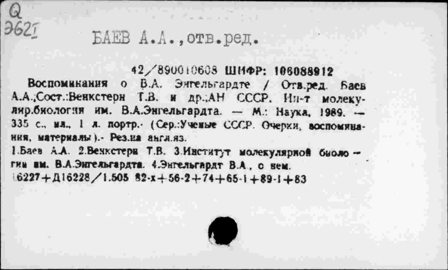 ﻿
БАЕВ к.А. ,отв.ред.
42/89UG 10608 ШИФР: 106088912
Воспоминания о В.А. Энгельгардте / Отв.ред. Баев А.А.Сост/Венкстерн Т.3, и др.,АН СССР. Ия-т молеку-лир.биологяя им. В.А.Эмгельгардта. — М.: Наук*. 1989. — 335 с., мл.. 1 л. портр.- (Сер.гУчемые СССР Очерки, воспоминания. материалы Рез.ил англ.яз.
I Баев АЛ. З.Вехкстерн ТВ. 3 Институт молекулярной биологии нм. ВА.Эигельгардта. «.Энгельгардт В.А, с нем.
6227-рД10228/1.505 в2-х-Ь56-2-»-744-65-1+89-1+83